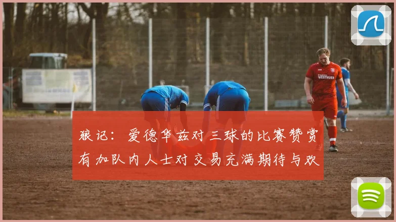 狼记：爱德华兹对三球的比赛赞赏有加队内人士对交易充满期待与欢欣