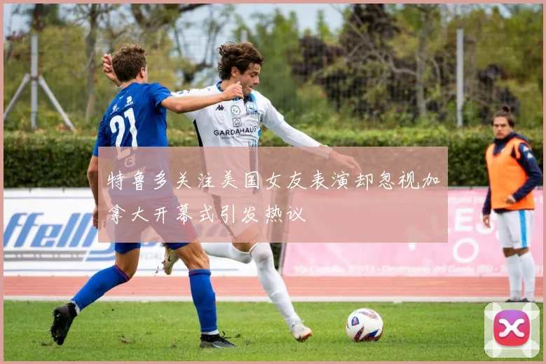 特鲁多关注美国女友表演却忽视加拿大开幕式引发热议