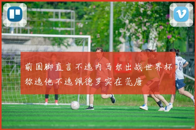 前国脚直言不选内马尔出战世界杯称选他不选佩德罗实在荒唐