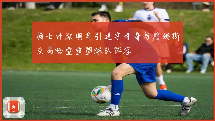 骑士计划明年引进字母哥与詹姆斯交易哈登重塑球队阵容
