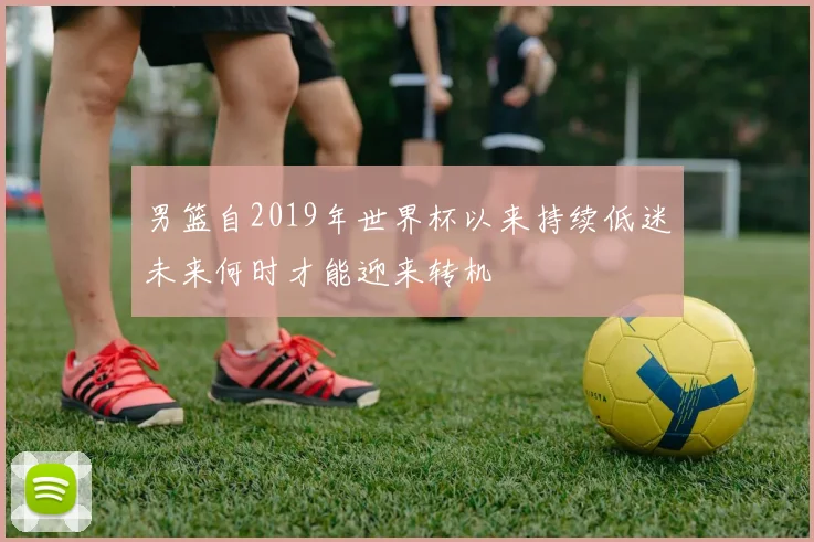 男篮自2019年世界杯以来持续低迷未来何时才能迎来转机