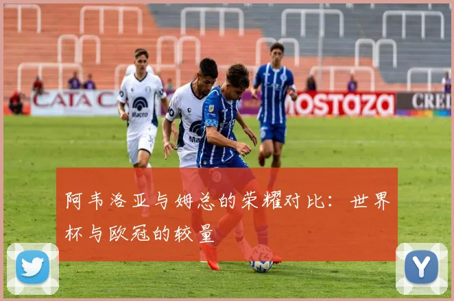阿韦洛亚与姆总的荣耀对比：世界杯与欧冠的较量