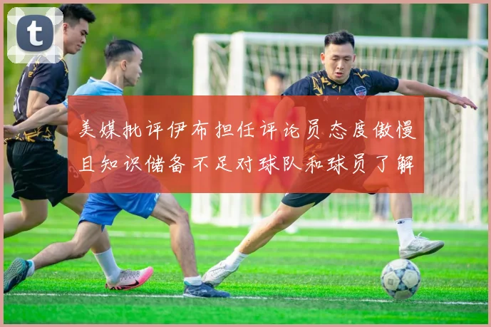 美媒批评伊布担任评论员态度傲慢且知识储备不足对球队和球员了解有限