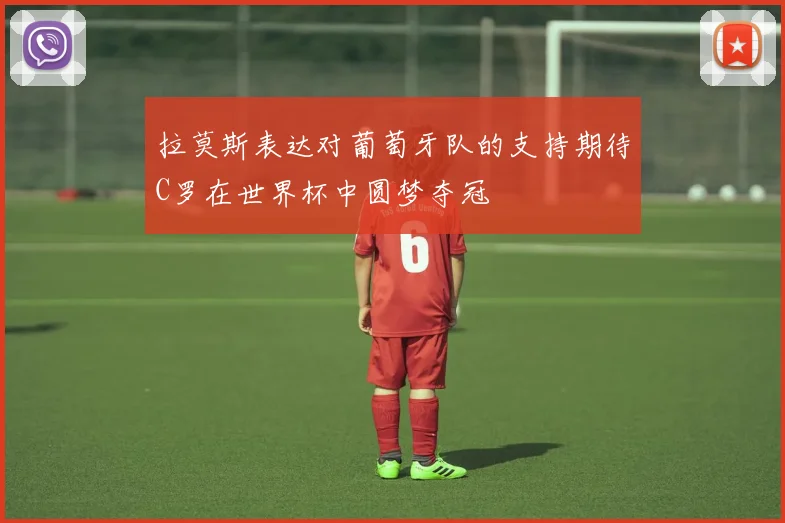 拉莫斯表达对葡萄牙队的支持期待C罗在世界杯中圆梦夺冠