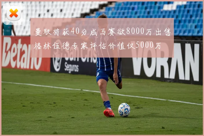 曼联将获40分成马赛欲8000万出售格林伍德专家评估价值仅5000万