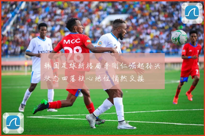 韩国足球新格局李刚仁崛起孙兴慜状态回落核心地位悄然交接