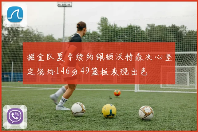 掘金队夏季续约佩顿沃特森决心坚定场均146分49篮板表现出色