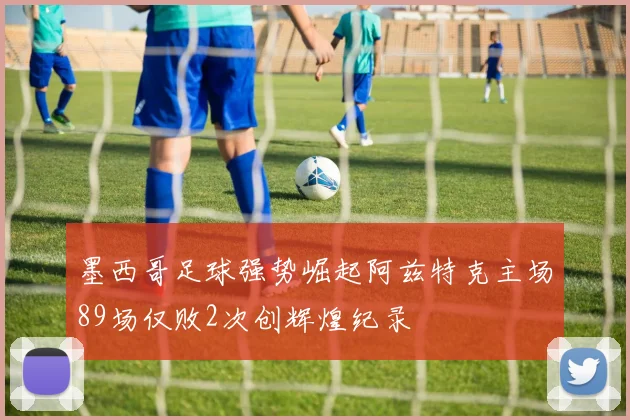 墨西哥足球强势崛起阿兹特克主场89场仅败2次创辉煌纪录