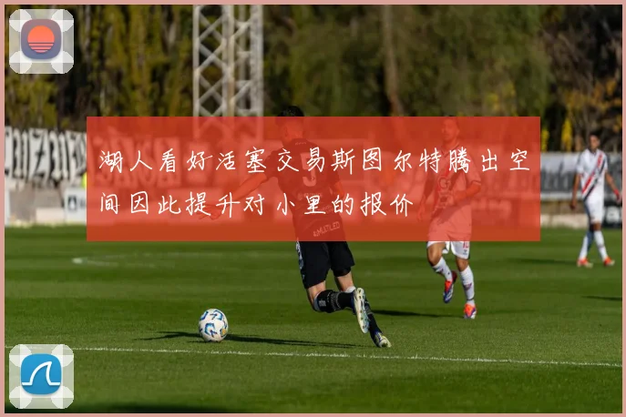 湖人看好活塞交易斯图尔特腾出空间因此提升对小里的报价
