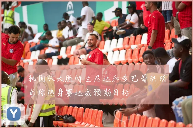 韩国队大胜特立尼达和多巴哥洪明甫称热身赛达成预期目标