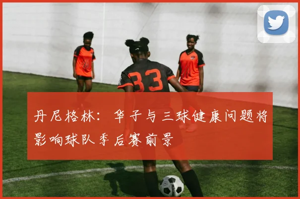 丹尼格林：华子与三球健康问题将影响球队季后赛前景