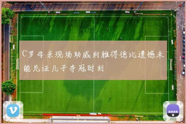 C罗母亲现场助威利雅得德比遗憾未能见证儿子夺冠时刻
