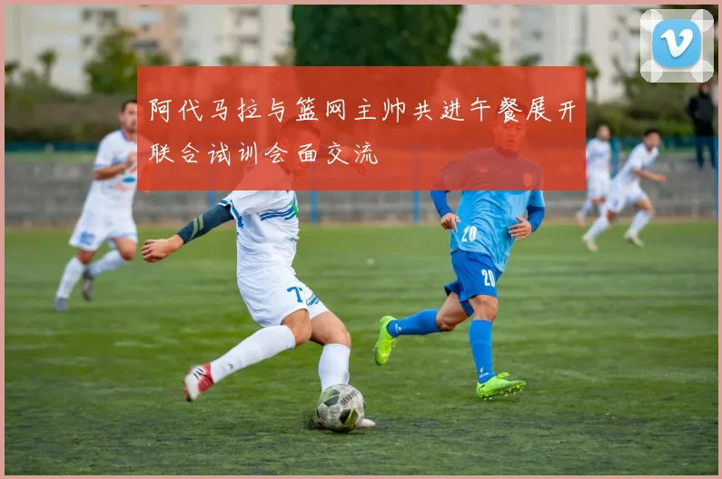 阿代马拉与篮网主帅共进午餐展开联合试训会面交流