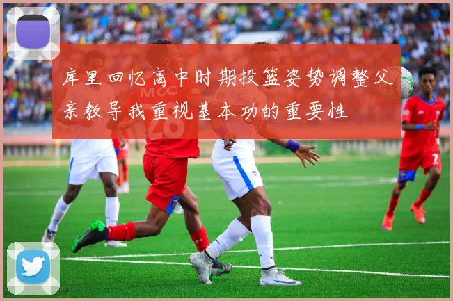库里回忆高中时期投篮姿势调整父亲教导我重视基本功的重要性