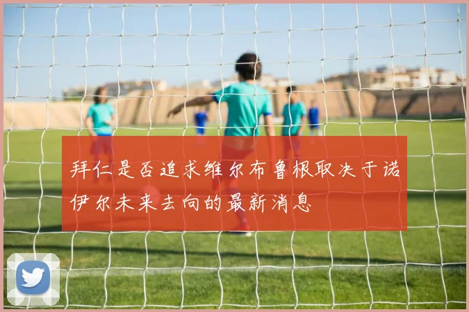 拜仁是否追求维尔布鲁根取决于诺伊尔未来去向的最新消息