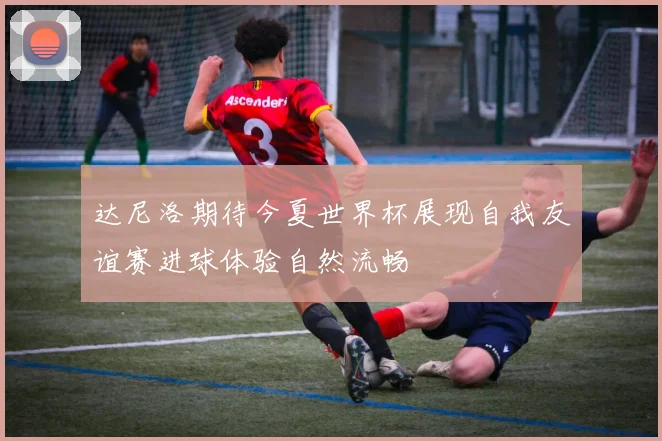 达尼洛期待今夏世界杯展现自我友谊赛进球体验自然流畅