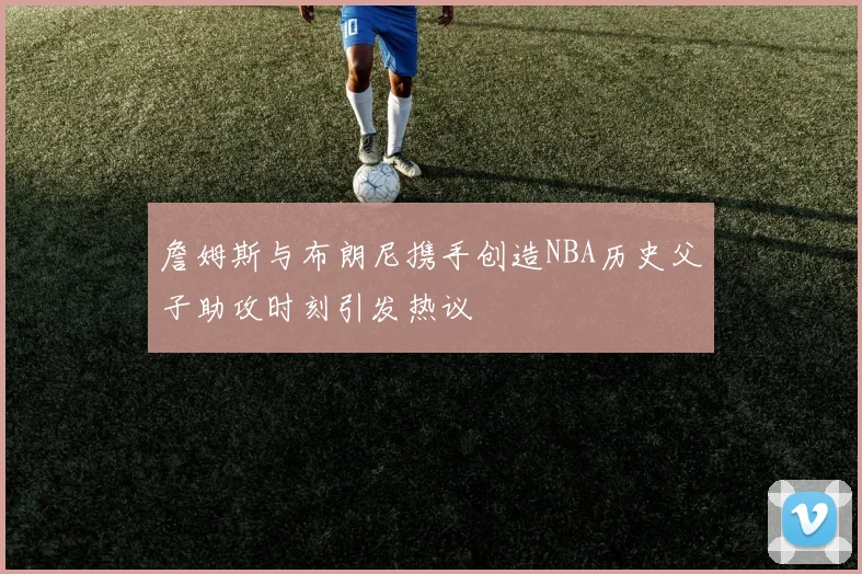 詹姆斯与布朗尼携手创造NBA历史父子助攻时刻引发热议