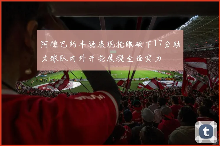 阿德巴约半场表现抢眼砍下17分助力球队内外开花展现全面实力