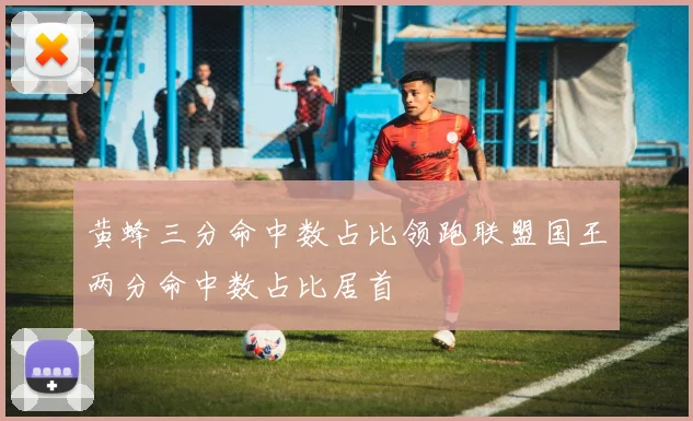 黄蜂三分命中数占比领跑联盟国王两分命中数占比居首