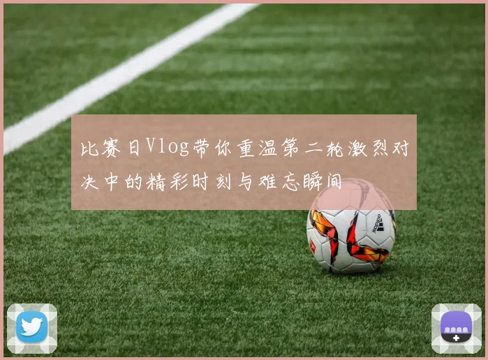 比赛日Vlog带你重温第二轮激烈对决中的精彩时刻与难忘瞬间