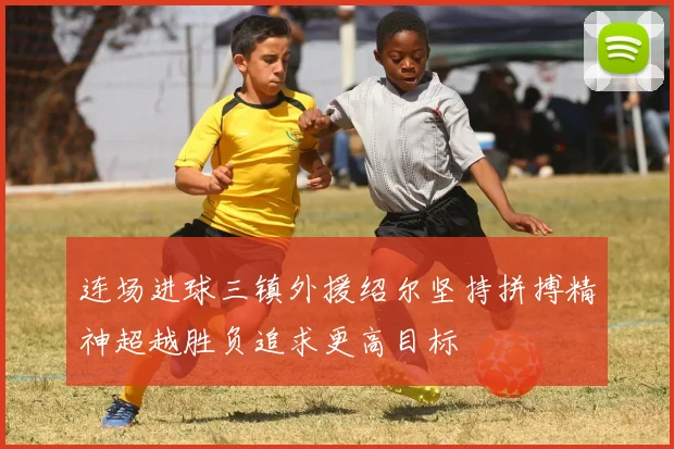 连场进球三镇外援绍尔坚持拼搏精神超越胜负追求更高目标