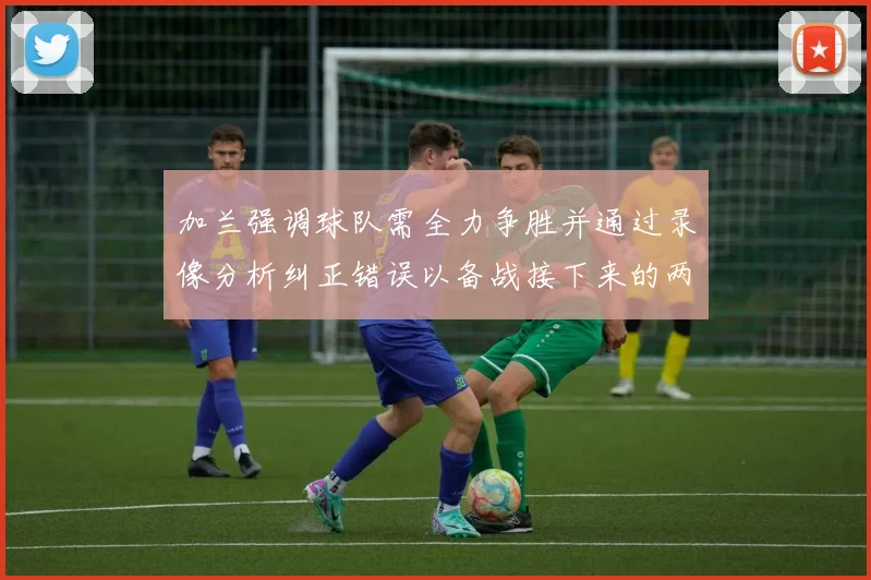 加兰强调球队需全力争胜并通过录像分析纠正错误以备战接下来的两场比赛